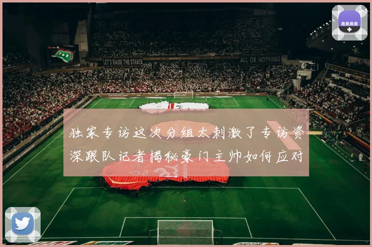 独家专访这次分组太刺激了专访资深跟队记者揭秘豪门主帅如何应对欧冠死亡之组