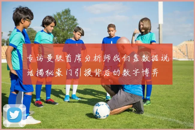 专访曼联首席分析师我们靠数据说话揭秘豪门引援背后的数字博弈