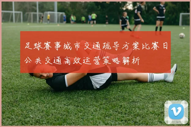 足球赛事城市交通疏导方案比赛日公共交通高效运营策略解析